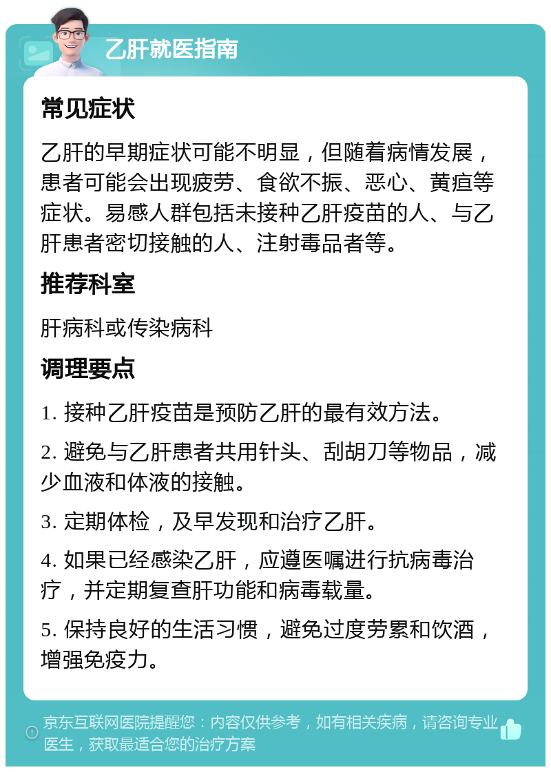 乙肝就医指南 常见症状 乙肝的早期症状可能不明显，但随着病情发展，患者可能会出现疲劳、食欲不振、恶心、黄疸等症状。易感人群包括未接种乙肝疫苗的人、与乙肝患者密切接触的人、注射毒品者等。 推荐科室 肝病科或传染病科 调理要点 1. 接种乙肝疫苗是预防乙肝的最有效方法。 2. 避免与乙肝患者共用针头、刮胡刀等物品，减少血液和体液的接触。 3. 定期体检，及早发现和治疗乙肝。 4. 如果已经感染乙肝，应遵医嘱进行抗病毒治疗，并定期复查肝功能和病毒载量。 5. 保持良好的生活习惯，避免过度劳累和饮酒，增强免疫力。