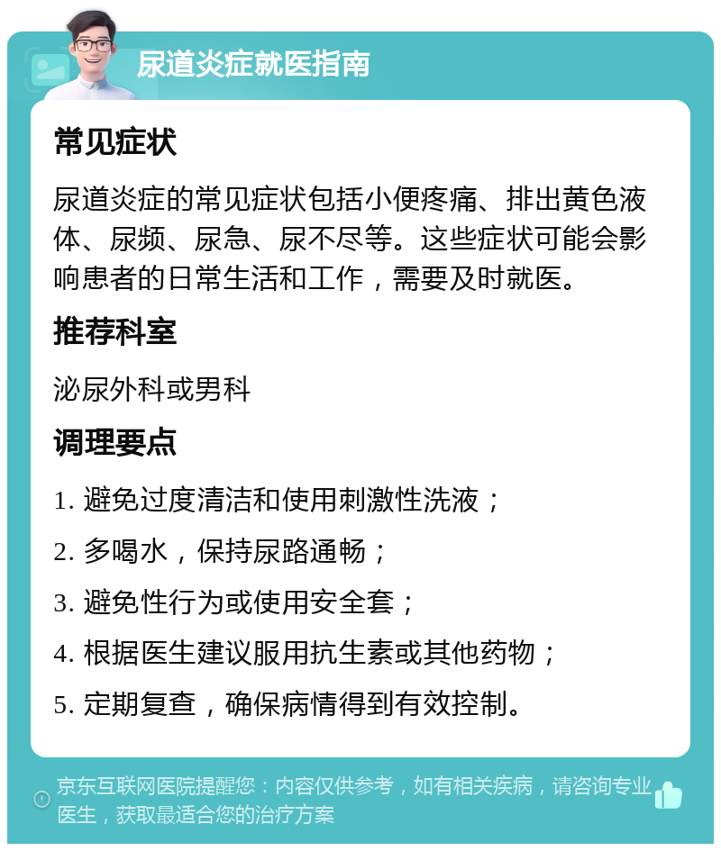 尿道炎症就医指南 常见症状 尿道炎症的常见症状包括小便疼痛、排出黄色液体、尿频、尿急、尿不尽等。这些症状可能会影响患者的日常生活和工作，需要及时就医。 推荐科室 泌尿外科或男科 调理要点 1. 避免过度清洁和使用刺激性洗液； 2. 多喝水，保持尿路通畅； 3. 避免性行为或使用安全套； 4. 根据医生建议服用抗生素或其他药物； 5. 定期复查，确保病情得到有效控制。