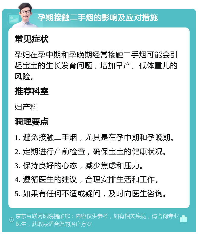 孕期接触二手烟的影响及应对措施 常见症状 孕妇在孕中期和孕晚期经常接触二手烟可能会引起宝宝的生长发育问题，增加早产、低体重儿的风险。 推荐科室 妇产科 调理要点 1. 避免接触二手烟，尤其是在孕中期和孕晚期。 2. 定期进行产前检查，确保宝宝的健康状况。 3. 保持良好的心态，减少焦虑和压力。 4. 遵循医生的建议，合理安排生活和工作。 5. 如果有任何不适或疑问，及时向医生咨询。