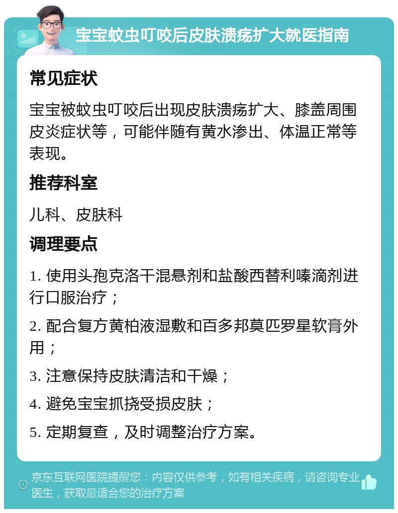 宝宝蚊虫叮咬后皮肤溃疡扩大就医指南 常见症状 宝宝被蚊虫叮咬后出现皮肤溃疡扩大、膝盖周围皮炎症状等，可能伴随有黄水渗出、体温正常等表现。 推荐科室 儿科、皮肤科 调理要点 1. 使用头孢克洛干混悬剂和盐酸西替利嗪滴剂进行口服治疗； 2. 配合复方黄柏液湿敷和百多邦莫匹罗星软膏外用； 3. 注意保持皮肤清洁和干燥； 4. 避免宝宝抓挠受损皮肤； 5. 定期复查，及时调整治疗方案。