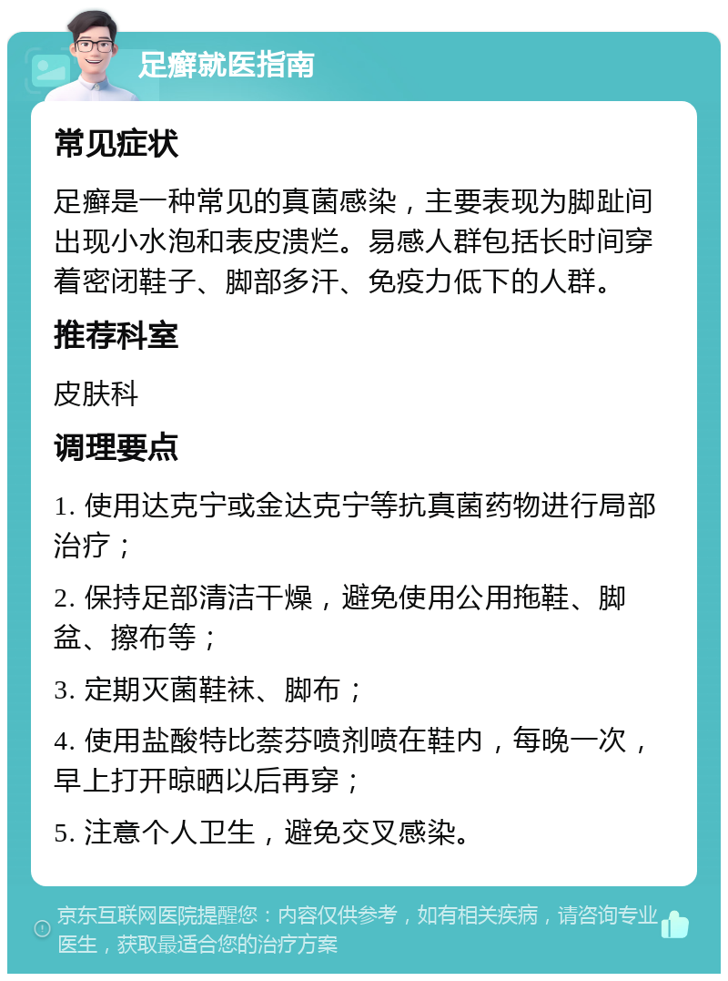 足癣就医指南 常见症状 足癣是一种常见的真菌感染，主要表现为脚趾间出现小水泡和表皮溃烂。易感人群包括长时间穿着密闭鞋子、脚部多汗、免疫力低下的人群。 推荐科室 皮肤科 调理要点 1. 使用达克宁或金达克宁等抗真菌药物进行局部治疗； 2. 保持足部清洁干燥，避免使用公用拖鞋、脚盆、擦布等； 3. 定期灭菌鞋袜、脚布； 4. 使用盐酸特比萘芬喷剂喷在鞋内，每晚一次，早上打开晾晒以后再穿； 5. 注意个人卫生，避免交叉感染。