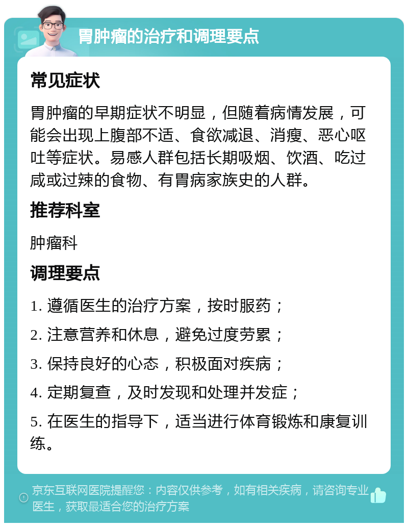 胃肿瘤的治疗和调理要点 常见症状 胃肿瘤的早期症状不明显，但随着病情发展，可能会出现上腹部不适、食欲减退、消瘦、恶心呕吐等症状。易感人群包括长期吸烟、饮酒、吃过咸或过辣的食物、有胃病家族史的人群。 推荐科室 肿瘤科 调理要点 1. 遵循医生的治疗方案，按时服药； 2. 注意营养和休息，避免过度劳累； 3. 保持良好的心态，积极面对疾病； 4. 定期复查，及时发现和处理并发症； 5. 在医生的指导下，适当进行体育锻炼和康复训练。