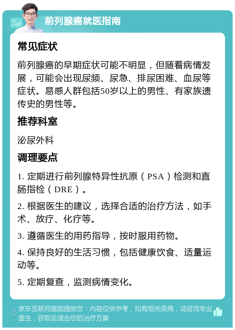 前列腺癌就医指南 常见症状 前列腺癌的早期症状可能不明显，但随着病情发展，可能会出现尿频、尿急、排尿困难、血尿等症状。易感人群包括50岁以上的男性、有家族遗传史的男性等。 推荐科室 泌尿外科 调理要点 1. 定期进行前列腺特异性抗原（PSA）检测和直肠指检（DRE）。 2. 根据医生的建议，选择合适的治疗方法，如手术、放疗、化疗等。 3. 遵循医生的用药指导，按时服用药物。 4. 保持良好的生活习惯，包括健康饮食、适量运动等。 5. 定期复查，监测病情变化。