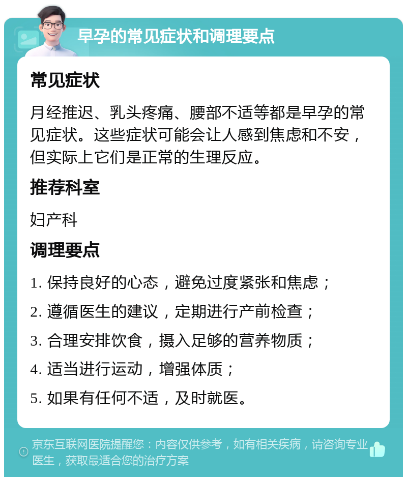 早孕的常见症状和调理要点 常见症状 月经推迟、乳头疼痛、腰部不适等都是早孕的常见症状。这些症状可能会让人感到焦虑和不安，但实际上它们是正常的生理反应。 推荐科室 妇产科 调理要点 1. 保持良好的心态，避免过度紧张和焦虑； 2. 遵循医生的建议，定期进行产前检查； 3. 合理安排饮食，摄入足够的营养物质； 4. 适当进行运动，增强体质； 5. 如果有任何不适，及时就医。