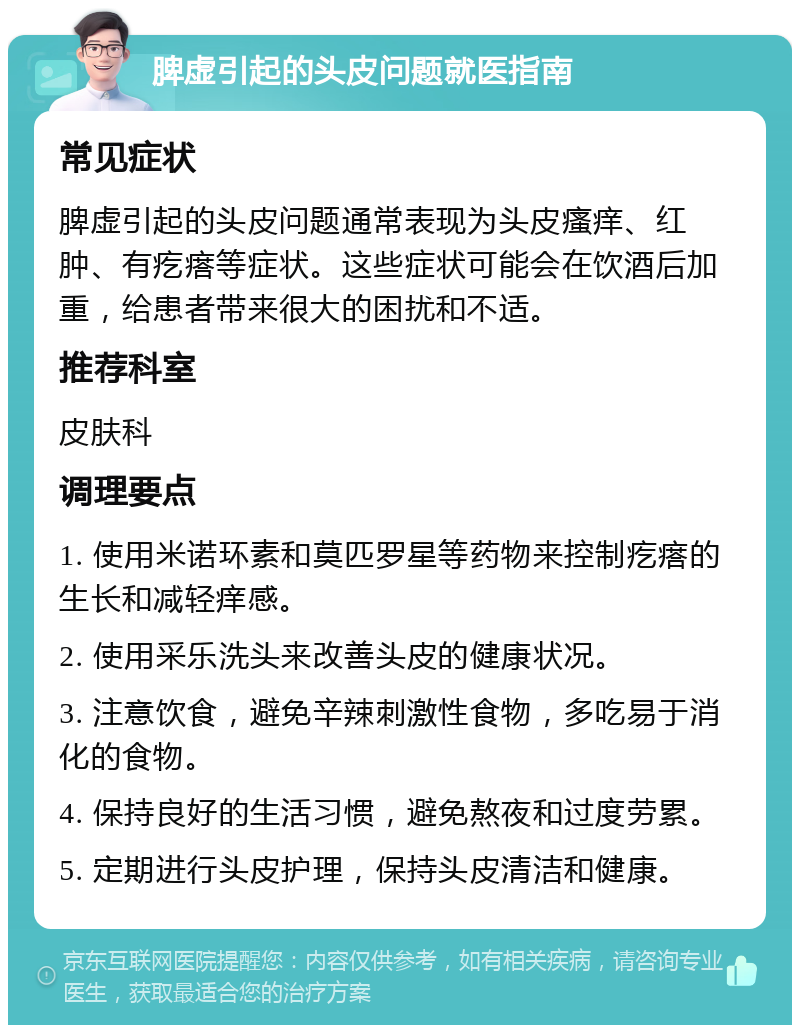 脾虚引起的头皮问题就医指南 常见症状 脾虚引起的头皮问题通常表现为头皮瘙痒、红肿、有疙瘩等症状。这些症状可能会在饮酒后加重，给患者带来很大的困扰和不适。 推荐科室 皮肤科 调理要点 1. 使用米诺环素和莫匹罗星等药物来控制疙瘩的生长和减轻痒感。 2. 使用采乐洗头来改善头皮的健康状况。 3. 注意饮食，避免辛辣刺激性食物，多吃易于消化的食物。 4. 保持良好的生活习惯，避免熬夜和过度劳累。 5. 定期进行头皮护理，保持头皮清洁和健康。