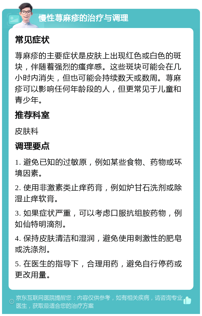 慢性荨麻疹的治疗与调理 常见症状 荨麻疹的主要症状是皮肤上出现红色或白色的斑块，伴随着强烈的瘙痒感。这些斑块可能会在几小时内消失，但也可能会持续数天或数周。荨麻疹可以影响任何年龄段的人，但更常见于儿童和青少年。 推荐科室 皮肤科 调理要点 1. 避免已知的过敏原，例如某些食物、药物或环境因素。 2. 使用非激素类止痒药膏，例如炉甘石洗剂或除湿止痒软膏。 3. 如果症状严重，可以考虑口服抗组胺药物，例如仙特明滴剂。 4. 保持皮肤清洁和湿润，避免使用刺激性的肥皂或洗涤剂。 5. 在医生的指导下，合理用药，避免自行停药或更改用量。