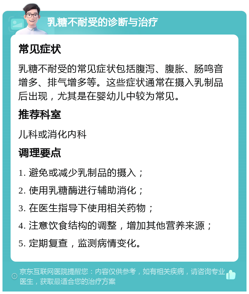 乳糖不耐受的诊断与治疗 常见症状 乳糖不耐受的常见症状包括腹泻、腹胀、肠鸣音增多、排气增多等。这些症状通常在摄入乳制品后出现，尤其是在婴幼儿中较为常见。 推荐科室 儿科或消化内科 调理要点 1. 避免或减少乳制品的摄入； 2. 使用乳糖酶进行辅助消化； 3. 在医生指导下使用相关药物； 4. 注意饮食结构的调整，增加其他营养来源； 5. 定期复查，监测病情变化。