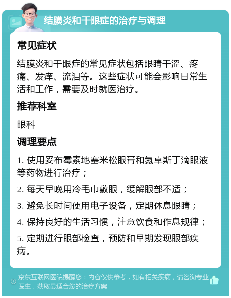 结膜炎和干眼症的治疗与调理 常见症状 结膜炎和干眼症的常见症状包括眼睛干涩、疼痛、发痒、流泪等。这些症状可能会影响日常生活和工作，需要及时就医治疗。 推荐科室 眼科 调理要点 1. 使用妥布霉素地塞米松眼膏和氮卓斯丁滴眼液等药物进行治疗； 2. 每天早晚用冷毛巾敷眼，缓解眼部不适； 3. 避免长时间使用电子设备，定期休息眼睛； 4. 保持良好的生活习惯，注意饮食和作息规律； 5. 定期进行眼部检查，预防和早期发现眼部疾病。