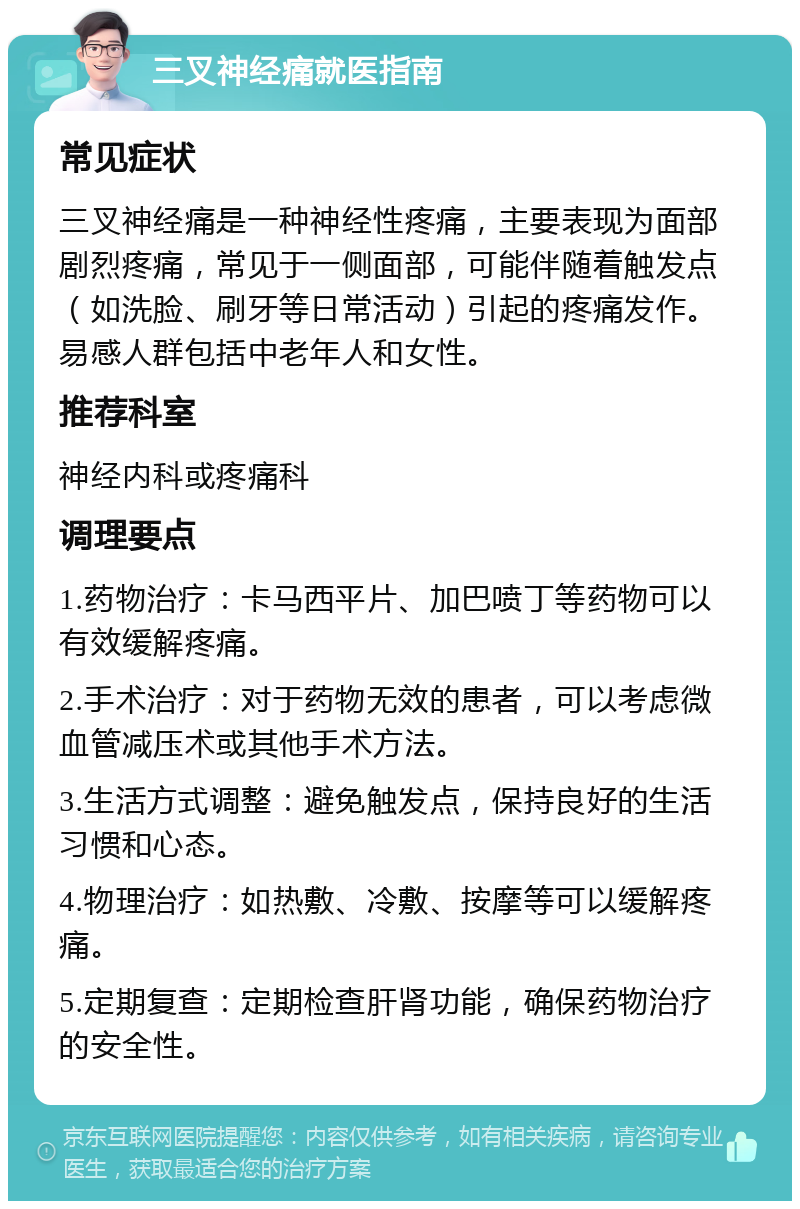 三叉神经痛就医指南 常见症状 三叉神经痛是一种神经性疼痛，主要表现为面部剧烈疼痛，常见于一侧面部，可能伴随着触发点（如洗脸、刷牙等日常活动）引起的疼痛发作。易感人群包括中老年人和女性。 推荐科室 神经内科或疼痛科 调理要点 1.药物治疗：卡马西平片、加巴喷丁等药物可以有效缓解疼痛。 2.手术治疗：对于药物无效的患者，可以考虑微血管减压术或其他手术方法。 3.生活方式调整：避免触发点，保持良好的生活习惯和心态。 4.物理治疗：如热敷、冷敷、按摩等可以缓解疼痛。 5.定期复查：定期检查肝肾功能，确保药物治疗的安全性。