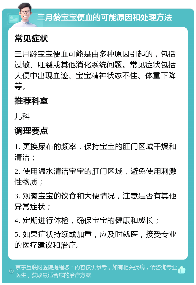 三月龄宝宝便血的可能原因和处理方法 常见症状 三月龄宝宝便血可能是由多种原因引起的，包括过敏、肛裂或其他消化系统问题。常见症状包括大便中出现血迹、宝宝精神状态不佳、体重下降等。 推荐科室 儿科 调理要点 1. 更换尿布的频率，保持宝宝的肛门区域干燥和清洁； 2. 使用温水清洁宝宝的肛门区域，避免使用刺激性物质； 3. 观察宝宝的饮食和大便情况，注意是否有其他异常症状； 4. 定期进行体检，确保宝宝的健康和成长； 5. 如果症状持续或加重，应及时就医，接受专业的医疗建议和治疗。