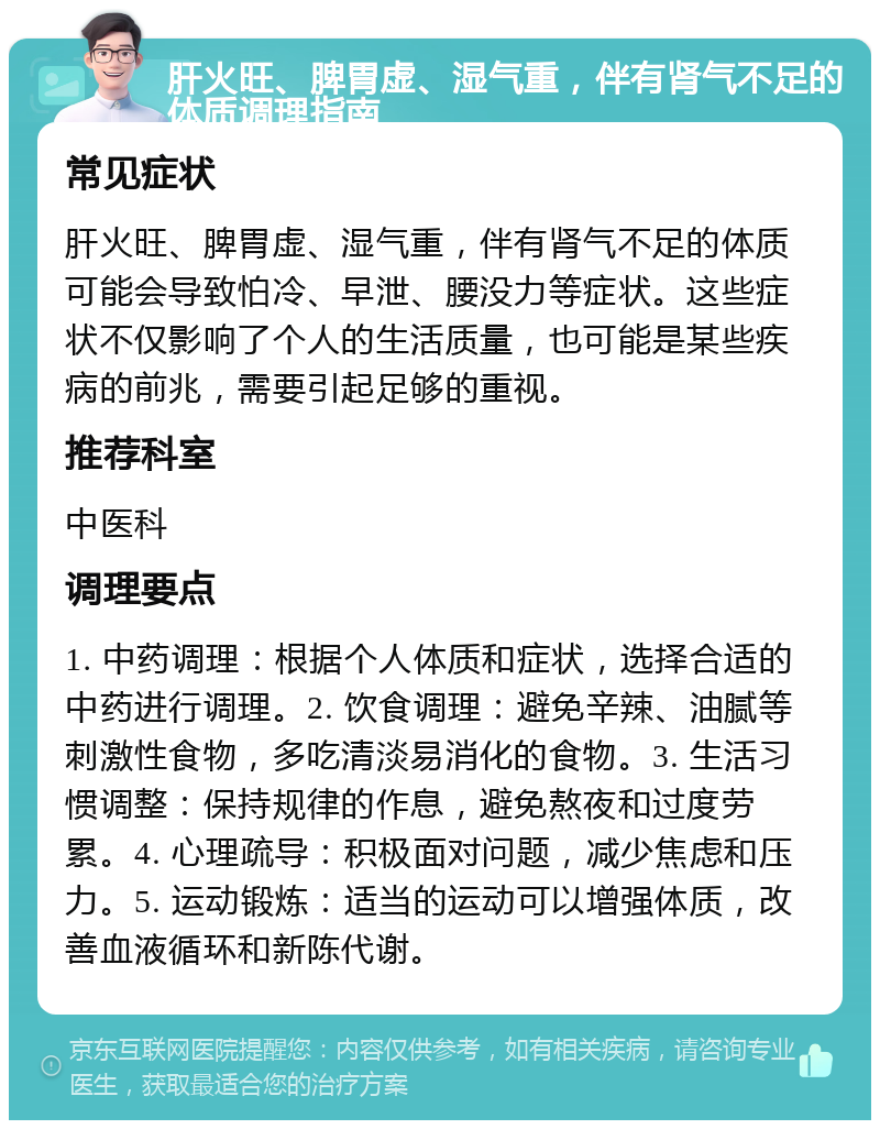 肝火旺、脾胃虚、湿气重，伴有肾气不足的体质调理指南 常见症状 肝火旺、脾胃虚、湿气重，伴有肾气不足的体质可能会导致怕冷、早泄、腰没力等症状。这些症状不仅影响了个人的生活质量，也可能是某些疾病的前兆，需要引起足够的重视。 推荐科室 中医科 调理要点 1. 中药调理：根据个人体质和症状，选择合适的中药进行调理。2. 饮食调理：避免辛辣、油腻等刺激性食物，多吃清淡易消化的食物。3. 生活习惯调整：保持规律的作息，避免熬夜和过度劳累。4. 心理疏导：积极面对问题，减少焦虑和压力。5. 运动锻炼：适当的运动可以增强体质，改善血液循环和新陈代谢。