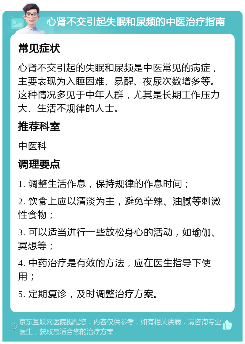 心肾不交引起失眠和尿频的中医治疗指南 常见症状 心肾不交引起的失眠和尿频是中医常见的病症，主要表现为入睡困难、易醒、夜尿次数增多等。这种情况多见于中年人群，尤其是长期工作压力大、生活不规律的人士。 推荐科室 中医科 调理要点 1. 调整生活作息，保持规律的作息时间； 2. 饮食上应以清淡为主，避免辛辣、油腻等刺激性食物； 3. 可以适当进行一些放松身心的活动，如瑜伽、冥想等； 4. 中药治疗是有效的方法，应在医生指导下使用； 5. 定期复诊，及时调整治疗方案。