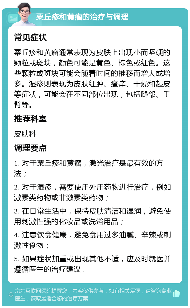 粟丘疹和黄瘤的治疗与调理 常见症状 粟丘疹和黄瘤通常表现为皮肤上出现小而坚硬的颗粒或斑块，颜色可能是黄色、棕色或红色。这些颗粒或斑块可能会随着时间的推移而增大或增多。湿疹则表现为皮肤红肿、瘙痒、干燥和起皮等症状，可能会在不同部位出现，包括腿部、手臂等。 推荐科室 皮肤科 调理要点 1. 对于粟丘疹和黄瘤，激光治疗是最有效的方法； 2. 对于湿疹，需要使用外用药物进行治疗，例如激素类药物或非激素类药物； 3. 在日常生活中，保持皮肤清洁和湿润，避免使用刺激性强的化妆品或洗浴用品； 4. 注意饮食健康，避免食用过多油腻、辛辣或刺激性食物； 5. 如果症状加重或出现其他不适，应及时就医并遵循医生的治疗建议。