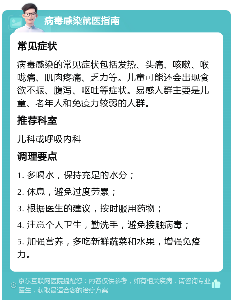 病毒感染就医指南 常见症状 病毒感染的常见症状包括发热、头痛、咳嗽、喉咙痛、肌肉疼痛、乏力等。儿童可能还会出现食欲不振、腹泻、呕吐等症状。易感人群主要是儿童、老年人和免疫力较弱的人群。 推荐科室 儿科或呼吸内科 调理要点 1. 多喝水，保持充足的水分； 2. 休息，避免过度劳累； 3. 根据医生的建议，按时服用药物； 4. 注意个人卫生，勤洗手，避免接触病毒； 5. 加强营养，多吃新鲜蔬菜和水果，增强免疫力。