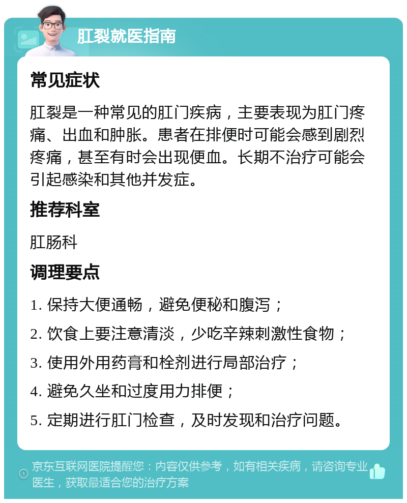 肛裂就医指南 常见症状 肛裂是一种常见的肛门疾病，主要表现为肛门疼痛、出血和肿胀。患者在排便时可能会感到剧烈疼痛，甚至有时会出现便血。长期不治疗可能会引起感染和其他并发症。 推荐科室 肛肠科 调理要点 1. 保持大便通畅，避免便秘和腹泻； 2. 饮食上要注意清淡，少吃辛辣刺激性食物； 3. 使用外用药膏和栓剂进行局部治疗； 4. 避免久坐和过度用力排便； 5. 定期进行肛门检查，及时发现和治疗问题。