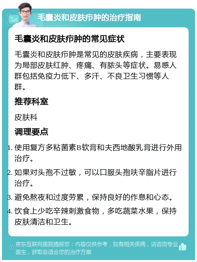 毛囊炎和皮肤疖肿的治疗指南 毛囊炎和皮肤疖肿的常见症状 毛囊炎和皮肤疖肿是常见的皮肤疾病，主要表现为局部皮肤红肿、疼痛、有脓头等症状。易感人群包括免疫力低下、多汗、不良卫生习惯等人群。 推荐科室 皮肤科 调理要点 使用复方多粘菌素B软膏和夫西地酸乳膏进行外用治疗。 如果对头孢不过敏，可以口服头孢呋辛脂片进行治疗。 避免熬夜和过度劳累，保持良好的作息和心态。 饮食上少吃辛辣刺激食物，多吃蔬菜水果，保持皮肤清洁和卫生。