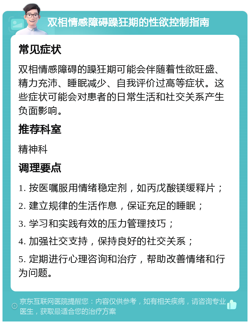 双相情感障碍躁狂期的性欲控制指南 常见症状 双相情感障碍的躁狂期可能会伴随着性欲旺盛、精力充沛、睡眠减少、自我评价过高等症状。这些症状可能会对患者的日常生活和社交关系产生负面影响。 推荐科室 精神科 调理要点 1. 按医嘱服用情绪稳定剂，如丙戊酸镁缓释片； 2. 建立规律的生活作息，保证充足的睡眠； 3. 学习和实践有效的压力管理技巧； 4. 加强社交支持，保持良好的社交关系； 5. 定期进行心理咨询和治疗，帮助改善情绪和行为问题。