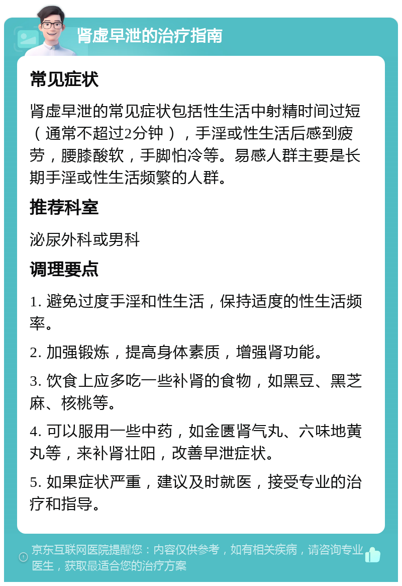 肾虚早泄的治疗指南 常见症状 肾虚早泄的常见症状包括性生活中射精时间过短（通常不超过2分钟），手淫或性生活后感到疲劳，腰膝酸软，手脚怕冷等。易感人群主要是长期手淫或性生活频繁的人群。 推荐科室 泌尿外科或男科 调理要点 1. 避免过度手淫和性生活，保持适度的性生活频率。 2. 加强锻炼，提高身体素质，增强肾功能。 3. 饮食上应多吃一些补肾的食物，如黑豆、黑芝麻、核桃等。 4. 可以服用一些中药，如金匮肾气丸、六味地黄丸等，来补肾壮阳，改善早泄症状。 5. 如果症状严重，建议及时就医，接受专业的治疗和指导。