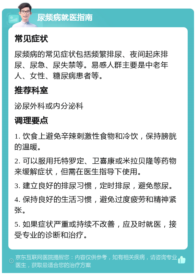 尿频病就医指南 常见症状 尿频病的常见症状包括频繁排尿、夜间起床排尿、尿急、尿失禁等。易感人群主要是中老年人、女性、糖尿病患者等。 推荐科室 泌尿外科或内分泌科 调理要点 1. 饮食上避免辛辣刺激性食物和冷饮，保持膀胱的温暖。 2. 可以服用托特罗定、卫喜康或米拉贝隆等药物来缓解症状，但需在医生指导下使用。 3. 建立良好的排尿习惯，定时排尿，避免憋尿。 4. 保持良好的生活习惯，避免过度疲劳和精神紧张。 5. 如果症状严重或持续不改善，应及时就医，接受专业的诊断和治疗。