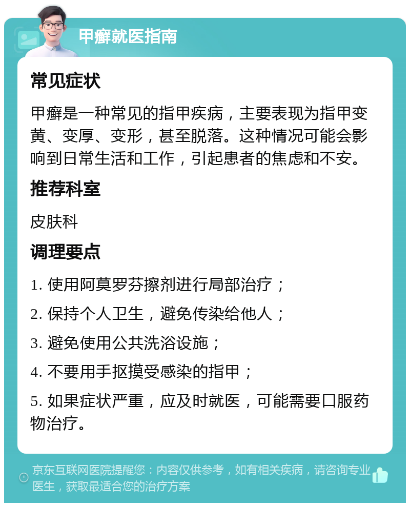 甲癣就医指南 常见症状 甲癣是一种常见的指甲疾病，主要表现为指甲变黄、变厚、变形，甚至脱落。这种情况可能会影响到日常生活和工作，引起患者的焦虑和不安。 推荐科室 皮肤科 调理要点 1. 使用阿莫罗芬擦剂进行局部治疗； 2. 保持个人卫生，避免传染给他人； 3. 避免使用公共洗浴设施； 4. 不要用手抠摸受感染的指甲； 5. 如果症状严重，应及时就医，可能需要口服药物治疗。