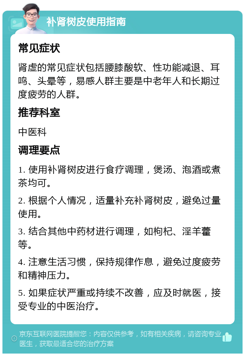 补肾树皮使用指南 常见症状 肾虚的常见症状包括腰膝酸软、性功能减退、耳鸣、头晕等，易感人群主要是中老年人和长期过度疲劳的人群。 推荐科室 中医科 调理要点 1. 使用补肾树皮进行食疗调理，煲汤、泡酒或煮茶均可。 2. 根据个人情况，适量补充补肾树皮，避免过量使用。 3. 结合其他中药材进行调理，如枸杞、淫羊藿等。 4. 注意生活习惯，保持规律作息，避免过度疲劳和精神压力。 5. 如果症状严重或持续不改善，应及时就医，接受专业的中医治疗。