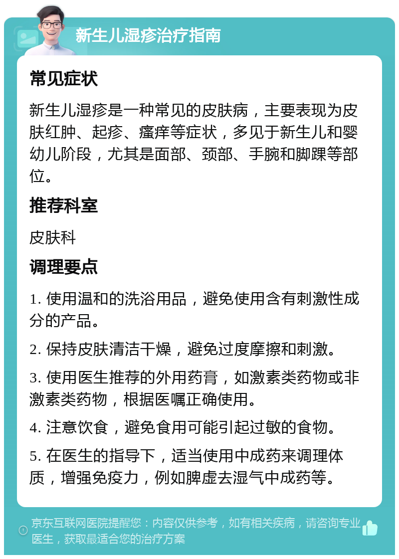 新生儿湿疹治疗指南 常见症状 新生儿湿疹是一种常见的皮肤病，主要表现为皮肤红肿、起疹、瘙痒等症状，多见于新生儿和婴幼儿阶段，尤其是面部、颈部、手腕和脚踝等部位。 推荐科室 皮肤科 调理要点 1. 使用温和的洗浴用品，避免使用含有刺激性成分的产品。 2. 保持皮肤清洁干燥，避免过度摩擦和刺激。 3. 使用医生推荐的外用药膏，如激素类药物或非激素类药物，根据医嘱正确使用。 4. 注意饮食，避免食用可能引起过敏的食物。 5. 在医生的指导下，适当使用中成药来调理体质，增强免疫力，例如脾虚去湿气中成药等。