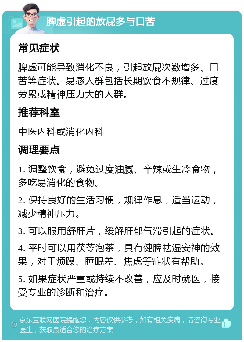 脾虚引起的放屁多与口苦 常见症状 脾虚可能导致消化不良，引起放屁次数增多、口苦等症状。易感人群包括长期饮食不规律、过度劳累或精神压力大的人群。 推荐科室 中医内科或消化内科 调理要点 1. 调整饮食，避免过度油腻、辛辣或生冷食物，多吃易消化的食物。 2. 保持良好的生活习惯，规律作息，适当运动，减少精神压力。 3. 可以服用舒肝片，缓解肝郁气滞引起的症状。 4. 平时可以用茯苓泡茶，具有健脾祛湿安神的效果，对于烦躁、睡眠差、焦虑等症状有帮助。 5. 如果症状严重或持续不改善，应及时就医，接受专业的诊断和治疗。