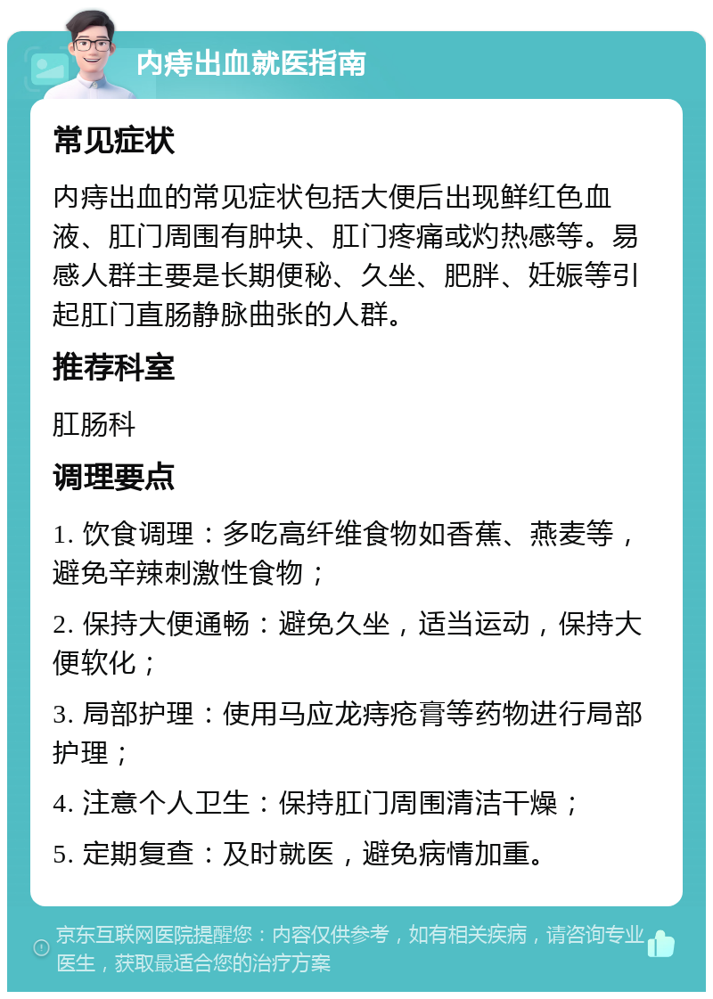 内痔出血就医指南 常见症状 内痔出血的常见症状包括大便后出现鲜红色血液、肛门周围有肿块、肛门疼痛或灼热感等。易感人群主要是长期便秘、久坐、肥胖、妊娠等引起肛门直肠静脉曲张的人群。 推荐科室 肛肠科 调理要点 1. 饮食调理：多吃高纤维食物如香蕉、燕麦等，避免辛辣刺激性食物； 2. 保持大便通畅：避免久坐，适当运动，保持大便软化； 3. 局部护理：使用马应龙痔疮膏等药物进行局部护理； 4. 注意个人卫生：保持肛门周围清洁干燥； 5. 定期复查：及时就医，避免病情加重。