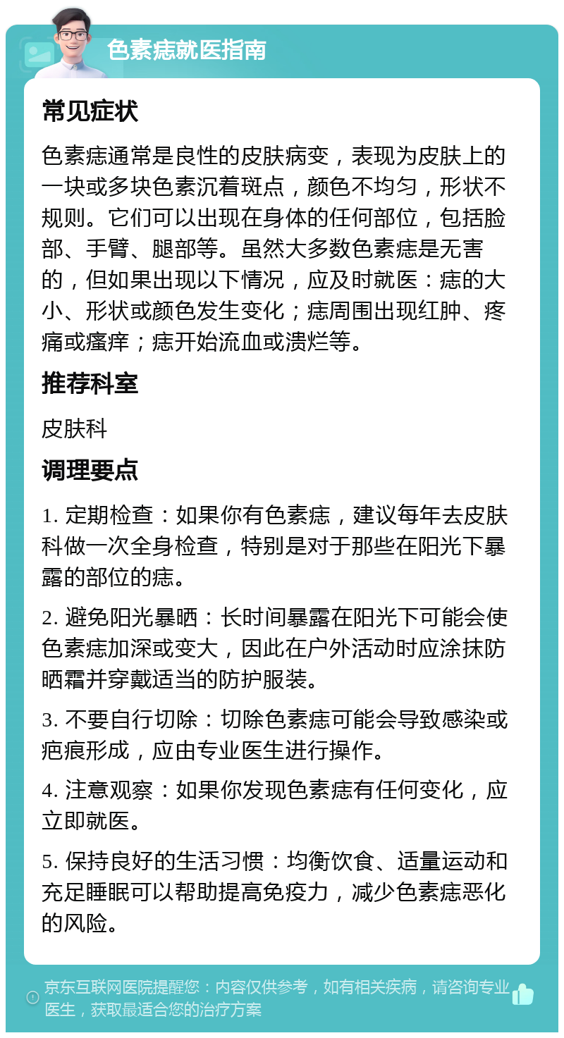 色素痣就医指南 常见症状 色素痣通常是良性的皮肤病变，表现为皮肤上的一块或多块色素沉着斑点，颜色不均匀，形状不规则。它们可以出现在身体的任何部位，包括脸部、手臂、腿部等。虽然大多数色素痣是无害的，但如果出现以下情况，应及时就医：痣的大小、形状或颜色发生变化；痣周围出现红肿、疼痛或瘙痒；痣开始流血或溃烂等。 推荐科室 皮肤科 调理要点 1. 定期检查：如果你有色素痣，建议每年去皮肤科做一次全身检查，特别是对于那些在阳光下暴露的部位的痣。 2. 避免阳光暴晒：长时间暴露在阳光下可能会使色素痣加深或变大，因此在户外活动时应涂抹防晒霜并穿戴适当的防护服装。 3. 不要自行切除：切除色素痣可能会导致感染或疤痕形成，应由专业医生进行操作。 4. 注意观察：如果你发现色素痣有任何变化，应立即就医。 5. 保持良好的生活习惯：均衡饮食、适量运动和充足睡眠可以帮助提高免疫力，减少色素痣恶化的风险。