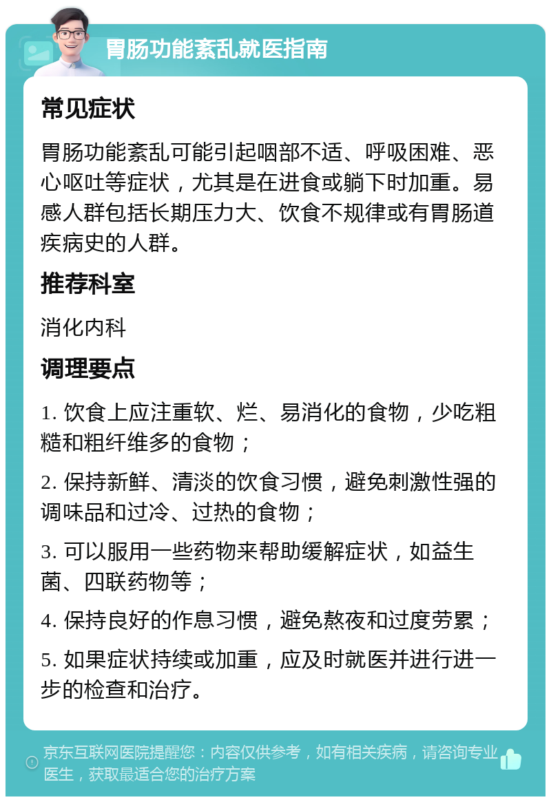 胃肠功能紊乱就医指南 常见症状 胃肠功能紊乱可能引起咽部不适、呼吸困难、恶心呕吐等症状，尤其是在进食或躺下时加重。易感人群包括长期压力大、饮食不规律或有胃肠道疾病史的人群。 推荐科室 消化内科 调理要点 1. 饮食上应注重软、烂、易消化的食物，少吃粗糙和粗纤维多的食物； 2. 保持新鲜、清淡的饮食习惯，避免刺激性强的调味品和过冷、过热的食物； 3. 可以服用一些药物来帮助缓解症状，如益生菌、四联药物等； 4. 保持良好的作息习惯，避免熬夜和过度劳累； 5. 如果症状持续或加重，应及时就医并进行进一步的检查和治疗。