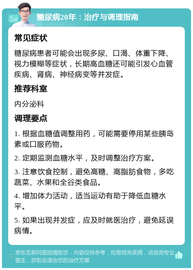 糖尿病20年：治疗与调理指南 常见症状 糖尿病患者可能会出现多尿、口渴、体重下降、视力模糊等症状，长期高血糖还可能引发心血管疾病、肾病、神经病变等并发症。 推荐科室 内分泌科 调理要点 1. 根据血糖值调整用药，可能需要停用某些胰岛素或口服药物。 2. 定期监测血糖水平，及时调整治疗方案。 3. 注意饮食控制，避免高糖、高脂肪食物，多吃蔬菜、水果和全谷类食品。 4. 增加体力活动，适当运动有助于降低血糖水平。 5. 如果出现并发症，应及时就医治疗，避免延误病情。