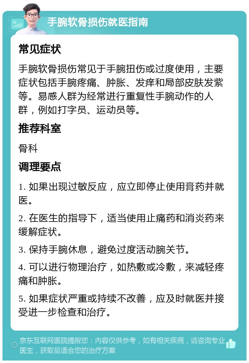 手腕软骨损伤就医指南 常见症状 手腕软骨损伤常见于手腕扭伤或过度使用，主要症状包括手腕疼痛、肿胀、发痒和局部皮肤发紫等。易感人群为经常进行重复性手腕动作的人群，例如打字员、运动员等。 推荐科室 骨科 调理要点 1. 如果出现过敏反应，应立即停止使用膏药并就医。 2. 在医生的指导下，适当使用止痛药和消炎药来缓解症状。 3. 保持手腕休息，避免过度活动腕关节。 4. 可以进行物理治疗，如热敷或冷敷，来减轻疼痛和肿胀。 5. 如果症状严重或持续不改善，应及时就医并接受进一步检查和治疗。