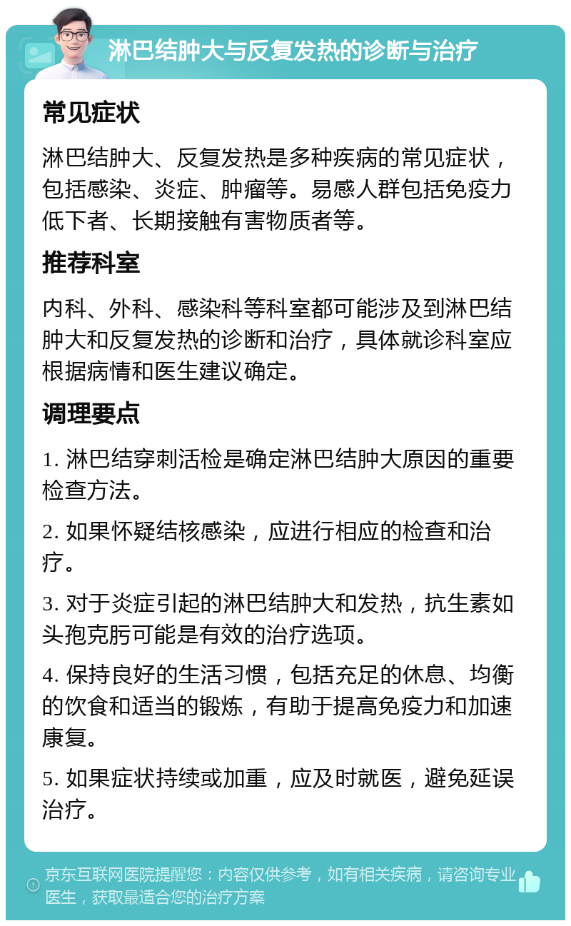 淋巴结肿大与反复发热的诊断与治疗 常见症状 淋巴结肿大、反复发热是多种疾病的常见症状，包括感染、炎症、肿瘤等。易感人群包括免疫力低下者、长期接触有害物质者等。 推荐科室 内科、外科、感染科等科室都可能涉及到淋巴结肿大和反复发热的诊断和治疗，具体就诊科室应根据病情和医生建议确定。 调理要点 1. 淋巴结穿刺活检是确定淋巴结肿大原因的重要检查方法。 2. 如果怀疑结核感染，应进行相应的检查和治疗。 3. 对于炎症引起的淋巴结肿大和发热，抗生素如头孢克肟可能是有效的治疗选项。 4. 保持良好的生活习惯，包括充足的休息、均衡的饮食和适当的锻炼，有助于提高免疫力和加速康复。 5. 如果症状持续或加重，应及时就医，避免延误治疗。