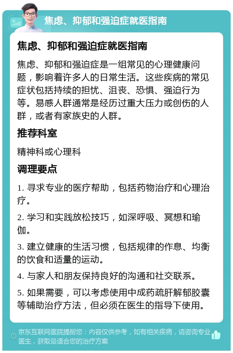 焦虑、抑郁和强迫症就医指南 焦虑、抑郁和强迫症就医指南 焦虑、抑郁和强迫症是一组常见的心理健康问题，影响着许多人的日常生活。这些疾病的常见症状包括持续的担忧、沮丧、恐惧、强迫行为等。易感人群通常是经历过重大压力或创伤的人群，或者有家族史的人群。 推荐科室 精神科或心理科 调理要点 1. 寻求专业的医疗帮助，包括药物治疗和心理治疗。 2. 学习和实践放松技巧，如深呼吸、冥想和瑜伽。 3. 建立健康的生活习惯，包括规律的作息、均衡的饮食和适量的运动。 4. 与家人和朋友保持良好的沟通和社交联系。 5. 如果需要，可以考虑使用中成药疏肝解郁胶囊等辅助治疗方法，但必须在医生的指导下使用。