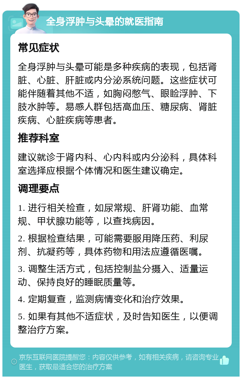 全身浮肿与头晕的就医指南 常见症状 全身浮肿与头晕可能是多种疾病的表现，包括肾脏、心脏、肝脏或内分泌系统问题。这些症状可能伴随着其他不适，如胸闷憋气、眼睑浮肿、下肢水肿等。易感人群包括高血压、糖尿病、肾脏疾病、心脏疾病等患者。 推荐科室 建议就诊于肾内科、心内科或内分泌科，具体科室选择应根据个体情况和医生建议确定。 调理要点 1. 进行相关检查，如尿常规、肝肾功能、血常规、甲状腺功能等，以查找病因。 2. 根据检查结果，可能需要服用降压药、利尿剂、抗凝药等，具体药物和用法应遵循医嘱。 3. 调整生活方式，包括控制盐分摄入、适量运动、保持良好的睡眠质量等。 4. 定期复查，监测病情变化和治疗效果。 5. 如果有其他不适症状，及时告知医生，以便调整治疗方案。