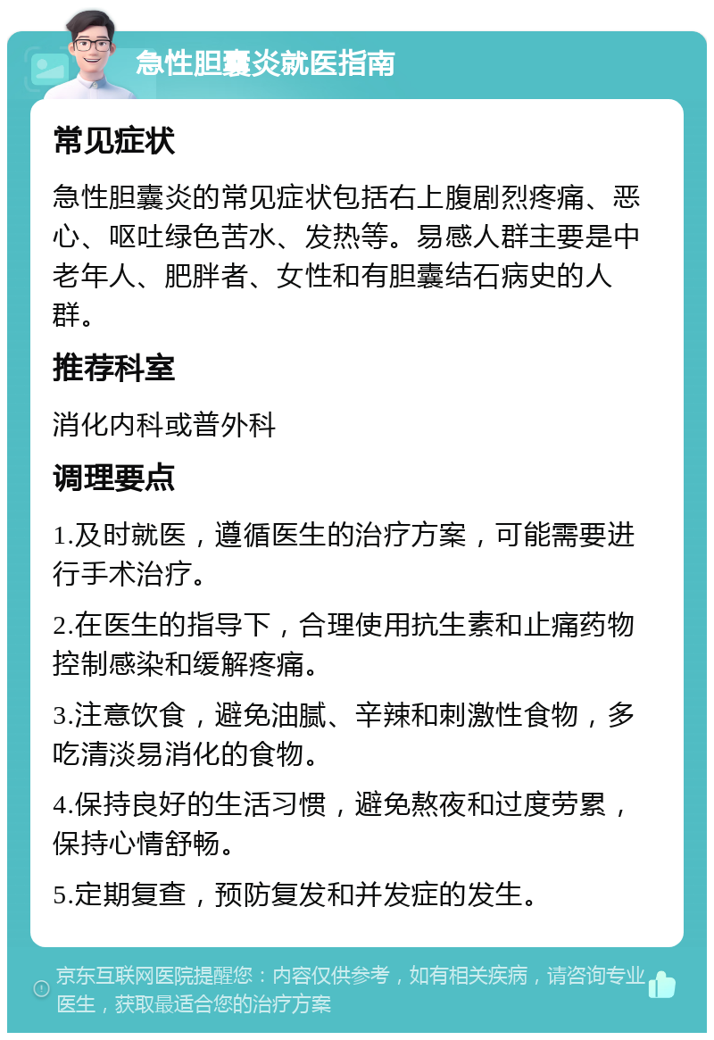 急性胆囊炎就医指南 常见症状 急性胆囊炎的常见症状包括右上腹剧烈疼痛、恶心、呕吐绿色苦水、发热等。易感人群主要是中老年人、肥胖者、女性和有胆囊结石病史的人群。 推荐科室 消化内科或普外科 调理要点 1.及时就医，遵循医生的治疗方案，可能需要进行手术治疗。 2.在医生的指导下，合理使用抗生素和止痛药物控制感染和缓解疼痛。 3.注意饮食，避免油腻、辛辣和刺激性食物，多吃清淡易消化的食物。 4.保持良好的生活习惯，避免熬夜和过度劳累，保持心情舒畅。 5.定期复查，预防复发和并发症的发生。