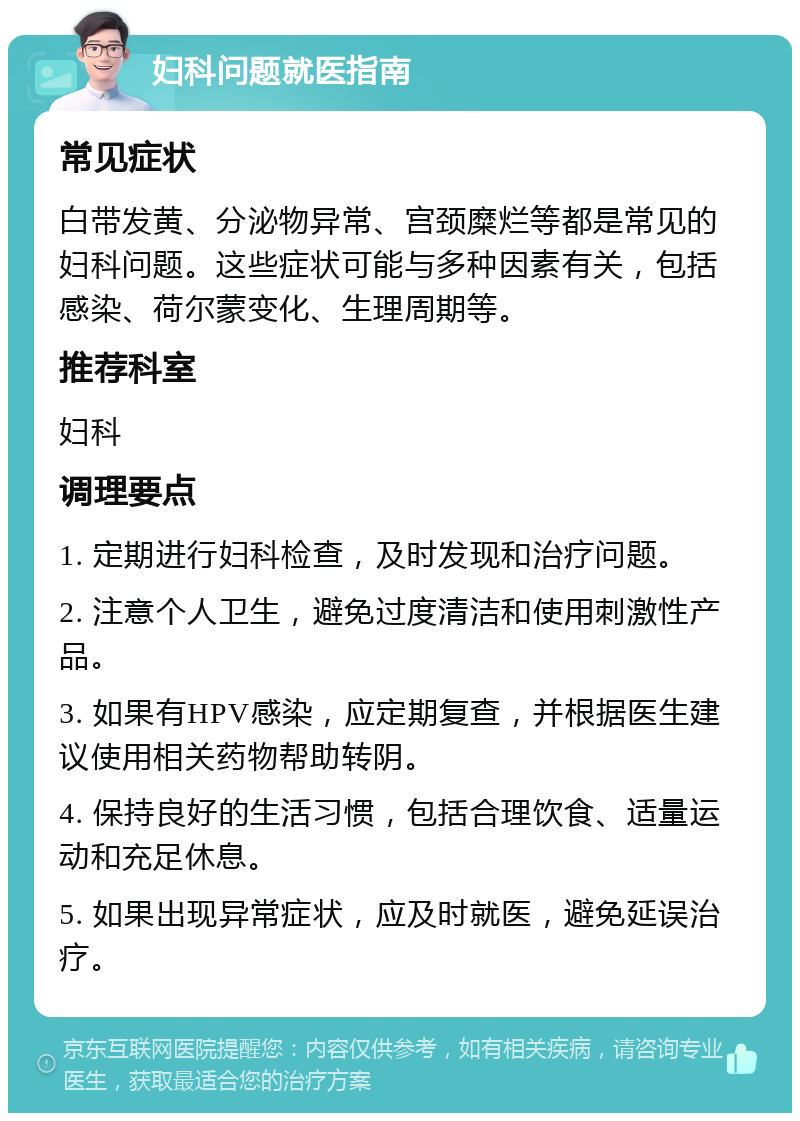 妇科问题就医指南 常见症状 白带发黄、分泌物异常、宫颈糜烂等都是常见的妇科问题。这些症状可能与多种因素有关，包括感染、荷尔蒙变化、生理周期等。 推荐科室 妇科 调理要点 1. 定期进行妇科检查，及时发现和治疗问题。 2. 注意个人卫生，避免过度清洁和使用刺激性产品。 3. 如果有HPV感染，应定期复查，并根据医生建议使用相关药物帮助转阴。 4. 保持良好的生活习惯，包括合理饮食、适量运动和充足休息。 5. 如果出现异常症状，应及时就医，避免延误治疗。