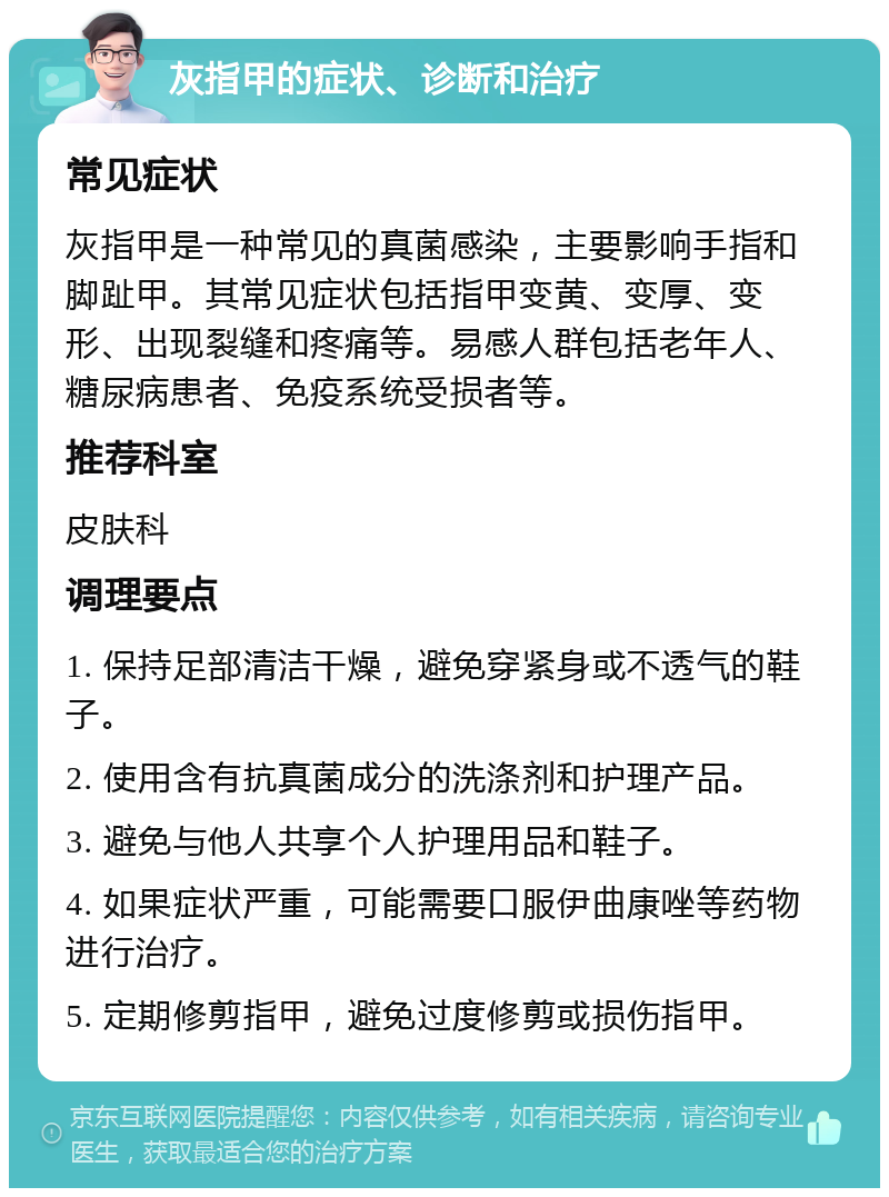 灰指甲的症状、诊断和治疗 常见症状 灰指甲是一种常见的真菌感染，主要影响手指和脚趾甲。其常见症状包括指甲变黄、变厚、变形、出现裂缝和疼痛等。易感人群包括老年人、糖尿病患者、免疫系统受损者等。 推荐科室 皮肤科 调理要点 1. 保持足部清洁干燥，避免穿紧身或不透气的鞋子。 2. 使用含有抗真菌成分的洗涤剂和护理产品。 3. 避免与他人共享个人护理用品和鞋子。 4. 如果症状严重，可能需要口服伊曲康唑等药物进行治疗。 5. 定期修剪指甲，避免过度修剪或损伤指甲。