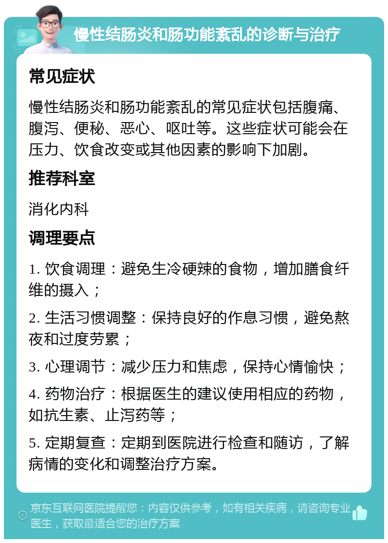 慢性结肠炎和肠功能紊乱的诊断与治疗 常见症状 慢性结肠炎和肠功能紊乱的常见症状包括腹痛、腹泻、便秘、恶心、呕吐等。这些症状可能会在压力、饮食改变或其他因素的影响下加剧。 推荐科室 消化内科 调理要点 1. 饮食调理：避免生冷硬辣的食物，增加膳食纤维的摄入； 2. 生活习惯调整：保持良好的作息习惯，避免熬夜和过度劳累； 3. 心理调节：减少压力和焦虑，保持心情愉快； 4. 药物治疗：根据医生的建议使用相应的药物，如抗生素、止泻药等； 5. 定期复查：定期到医院进行检查和随访，了解病情的变化和调整治疗方案。