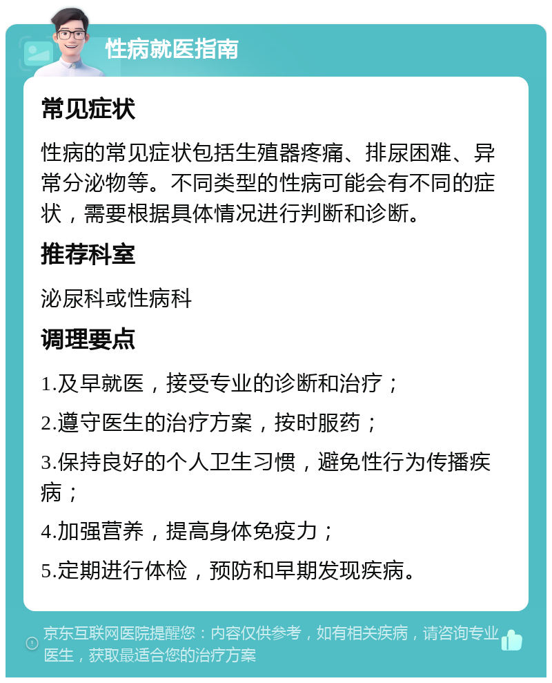 性病就医指南 常见症状 性病的常见症状包括生殖器疼痛、排尿困难、异常分泌物等。不同类型的性病可能会有不同的症状，需要根据具体情况进行判断和诊断。 推荐科室 泌尿科或性病科 调理要点 1.及早就医，接受专业的诊断和治疗； 2.遵守医生的治疗方案，按时服药； 3.保持良好的个人卫生习惯，避免性行为传播疾病； 4.加强营养，提高身体免疫力； 5.定期进行体检，预防和早期发现疾病。