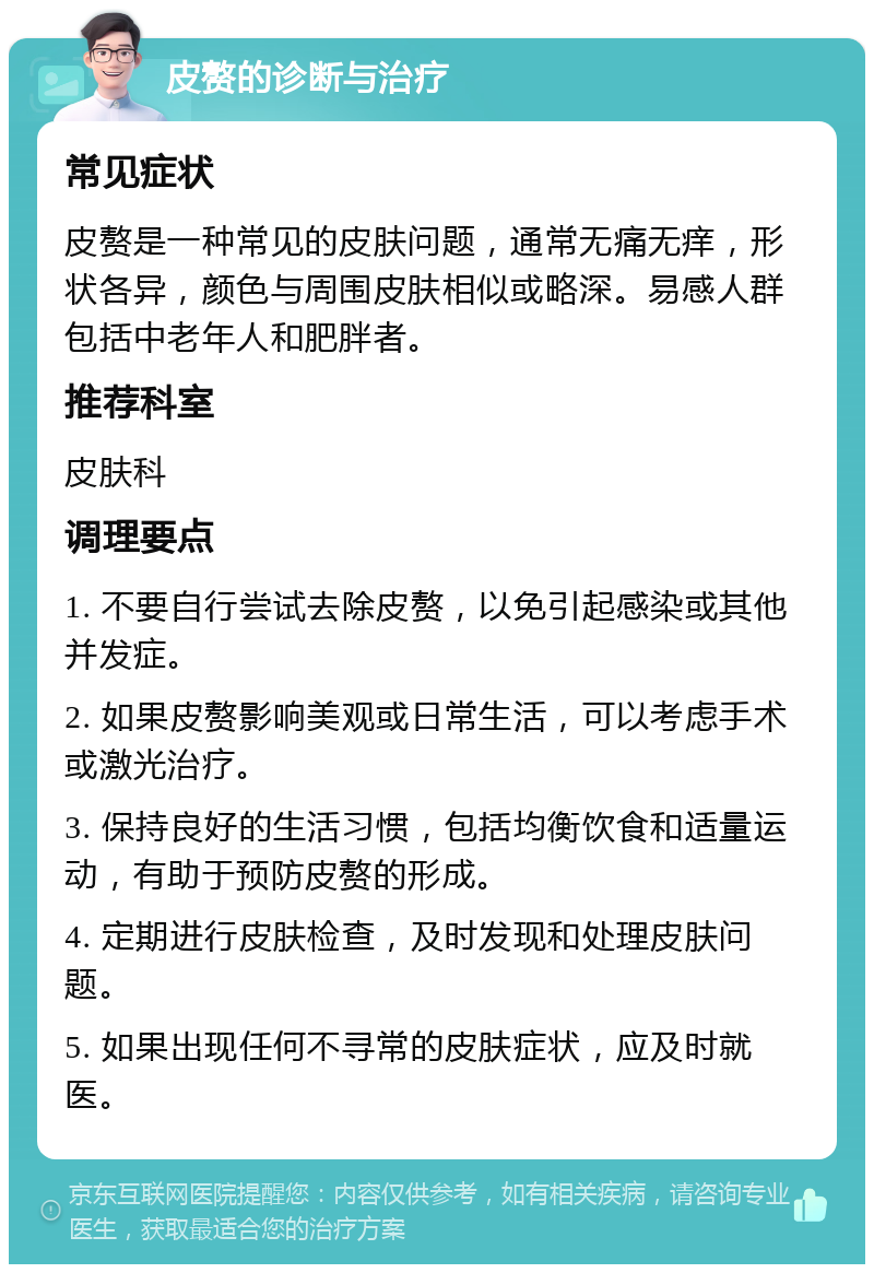 皮赘的诊断与治疗 常见症状 皮赘是一种常见的皮肤问题，通常无痛无痒，形状各异，颜色与周围皮肤相似或略深。易感人群包括中老年人和肥胖者。 推荐科室 皮肤科 调理要点 1. 不要自行尝试去除皮赘，以免引起感染或其他并发症。 2. 如果皮赘影响美观或日常生活，可以考虑手术或激光治疗。 3. 保持良好的生活习惯，包括均衡饮食和适量运动，有助于预防皮赘的形成。 4. 定期进行皮肤检查，及时发现和处理皮肤问题。 5. 如果出现任何不寻常的皮肤症状，应及时就医。