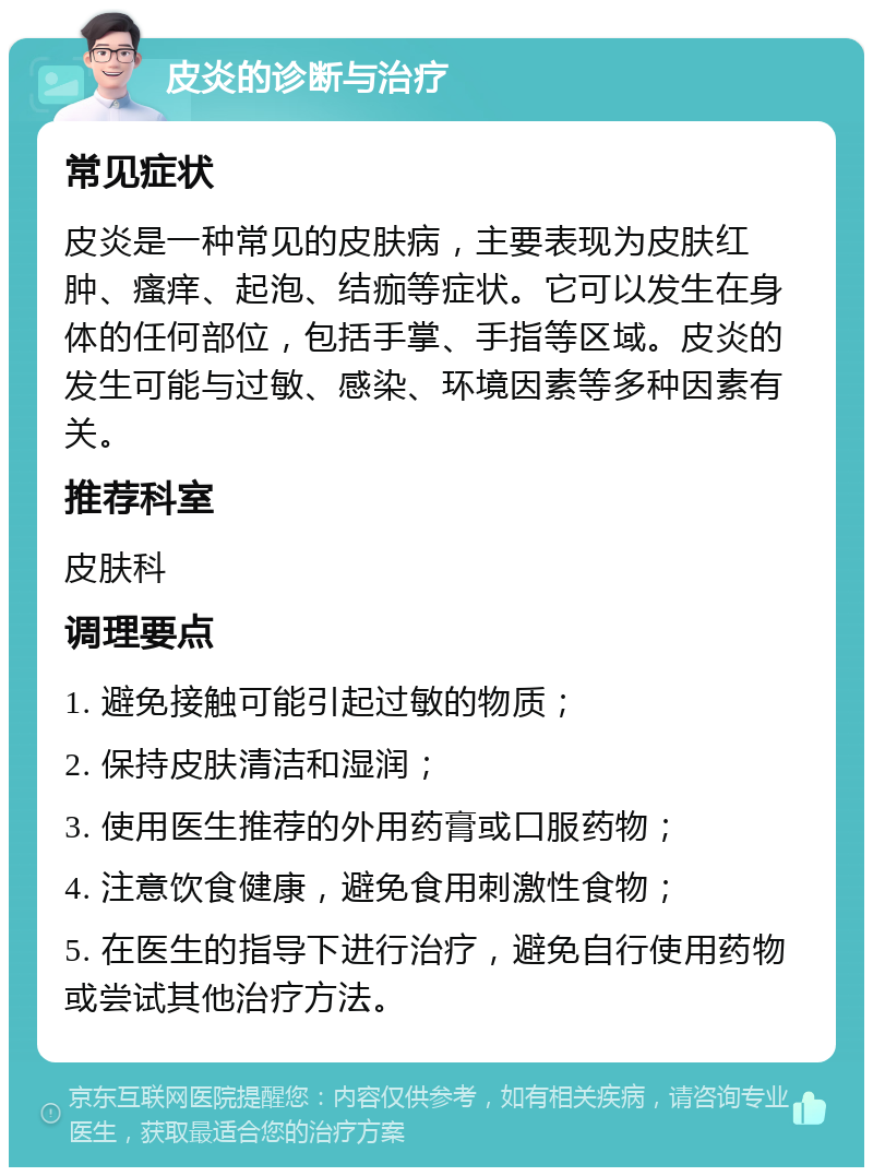 皮炎的诊断与治疗 常见症状 皮炎是一种常见的皮肤病，主要表现为皮肤红肿、瘙痒、起泡、结痂等症状。它可以发生在身体的任何部位，包括手掌、手指等区域。皮炎的发生可能与过敏、感染、环境因素等多种因素有关。 推荐科室 皮肤科 调理要点 1. 避免接触可能引起过敏的物质； 2. 保持皮肤清洁和湿润； 3. 使用医生推荐的外用药膏或口服药物； 4. 注意饮食健康，避免食用刺激性食物； 5. 在医生的指导下进行治疗，避免自行使用药物或尝试其他治疗方法。