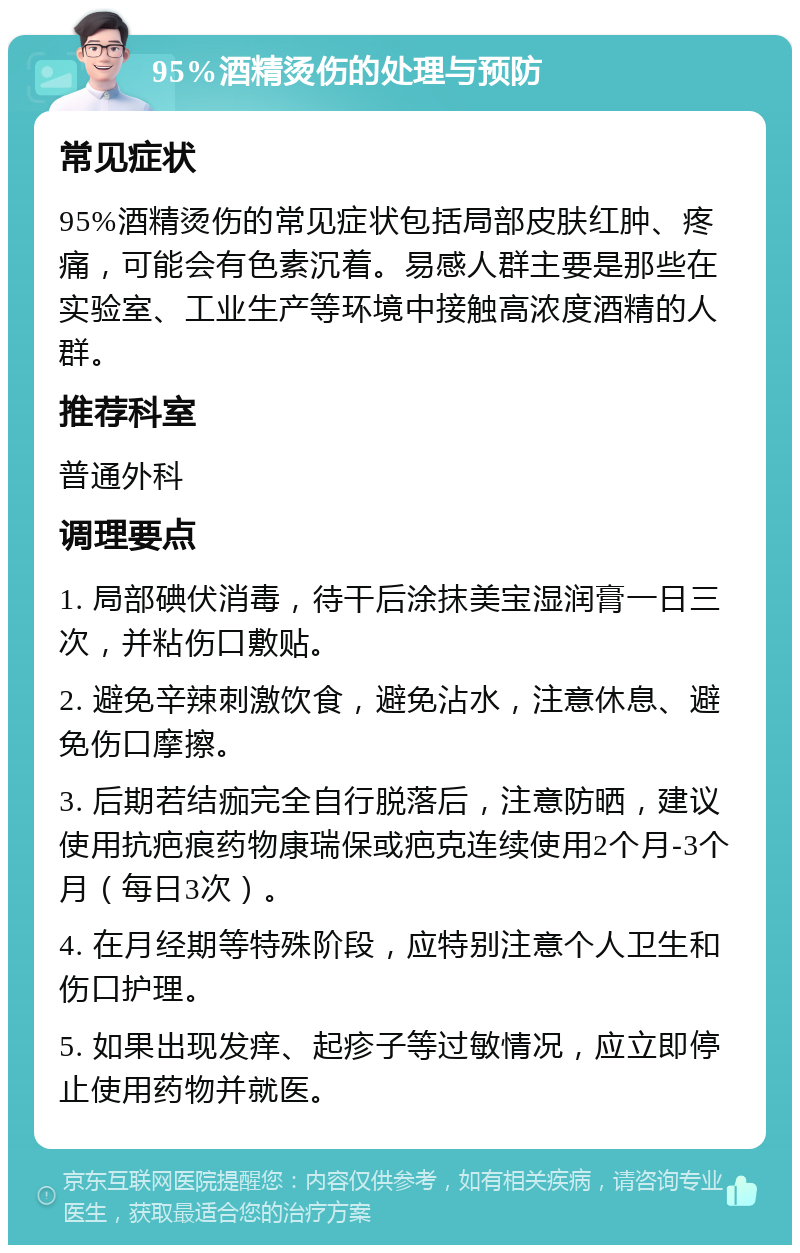 95%酒精烫伤的处理与预防 常见症状 95%酒精烫伤的常见症状包括局部皮肤红肿、疼痛，可能会有色素沉着。易感人群主要是那些在实验室、工业生产等环境中接触高浓度酒精的人群。 推荐科室 普通外科 调理要点 1. 局部碘伏消毒，待干后涂抹美宝湿润膏一日三次，并粘伤口敷贴。 2. 避免辛辣刺激饮食，避免沾水，注意休息、避免伤口摩擦。 3. 后期若结痂完全自行脱落后，注意防晒，建议使用抗疤痕药物康瑞保或疤克连续使用2个月-3个月（每日3次）。 4. 在月经期等特殊阶段，应特别注意个人卫生和伤口护理。 5. 如果出现发痒、起疹子等过敏情况，应立即停止使用药物并就医。