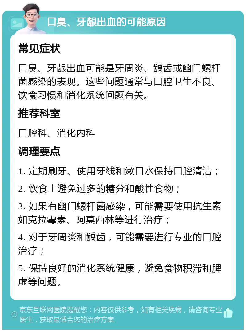 口臭、牙龈出血的可能原因 常见症状 口臭、牙龈出血可能是牙周炎、龋齿或幽门螺杆菌感染的表现。这些问题通常与口腔卫生不良、饮食习惯和消化系统问题有关。 推荐科室 口腔科、消化内科 调理要点 1. 定期刷牙、使用牙线和漱口水保持口腔清洁； 2. 饮食上避免过多的糖分和酸性食物； 3. 如果有幽门螺杆菌感染，可能需要使用抗生素如克拉霉素、阿莫西林等进行治疗； 4. 对于牙周炎和龋齿，可能需要进行专业的口腔治疗； 5. 保持良好的消化系统健康，避免食物积滞和脾虚等问题。