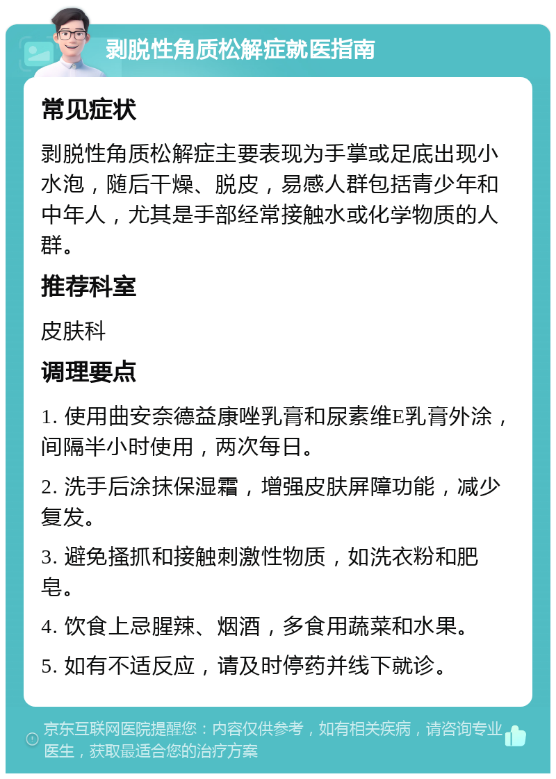 剥脱性角质松解症就医指南 常见症状 剥脱性角质松解症主要表现为手掌或足底出现小水泡，随后干燥、脱皮，易感人群包括青少年和中年人，尤其是手部经常接触水或化学物质的人群。 推荐科室 皮肤科 调理要点 1. 使用曲安奈德益康唑乳膏和尿素维E乳膏外涂，间隔半小时使用，两次每日。 2. 洗手后涂抹保湿霜，增强皮肤屏障功能，减少复发。 3. 避免搔抓和接触刺激性物质，如洗衣粉和肥皂。 4. 饮食上忌腥辣、烟酒，多食用蔬菜和水果。 5. 如有不适反应，请及时停药并线下就诊。