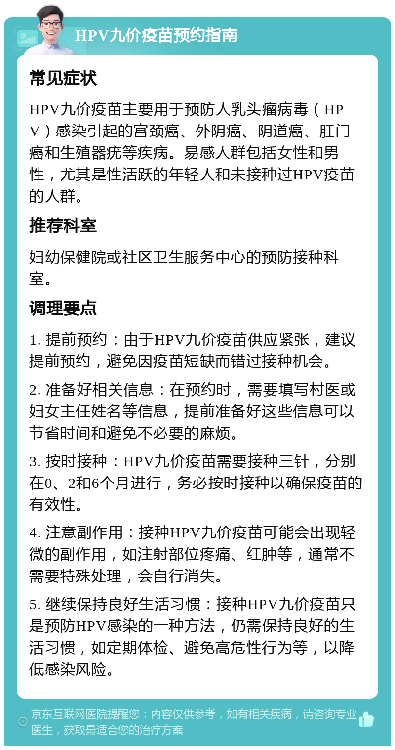 HPV九价疫苗预约指南 常见症状 HPV九价疫苗主要用于预防人乳头瘤病毒（HPV）感染引起的宫颈癌、外阴癌、阴道癌、肛门癌和生殖器疣等疾病。易感人群包括女性和男性，尤其是性活跃的年轻人和未接种过HPV疫苗的人群。 推荐科室 妇幼保健院或社区卫生服务中心的预防接种科室。 调理要点 1. 提前预约：由于HPV九价疫苗供应紧张，建议提前预约，避免因疫苗短缺而错过接种机会。 2. 准备好相关信息：在预约时，需要填写村医或妇女主任姓名等信息，提前准备好这些信息可以节省时间和避免不必要的麻烦。 3. 按时接种：HPV九价疫苗需要接种三针，分别在0、2和6个月进行，务必按时接种以确保疫苗的有效性。 4. 注意副作用：接种HPV九价疫苗可能会出现轻微的副作用，如注射部位疼痛、红肿等，通常不需要特殊处理，会自行消失。 5. 继续保持良好生活习惯：接种HPV九价疫苗只是预防HPV感染的一种方法，仍需保持良好的生活习惯，如定期体检、避免高危性行为等，以降低感染风险。