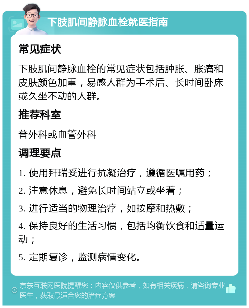 下肢肌间静脉血栓就医指南 常见症状 下肢肌间静脉血栓的常见症状包括肿胀、胀痛和皮肤颜色加重，易感人群为手术后、长时间卧床或久坐不动的人群。 推荐科室 普外科或血管外科 调理要点 1. 使用拜瑞妥进行抗凝治疗，遵循医嘱用药； 2. 注意休息，避免长时间站立或坐着； 3. 进行适当的物理治疗，如按摩和热敷； 4. 保持良好的生活习惯，包括均衡饮食和适量运动； 5. 定期复诊，监测病情变化。