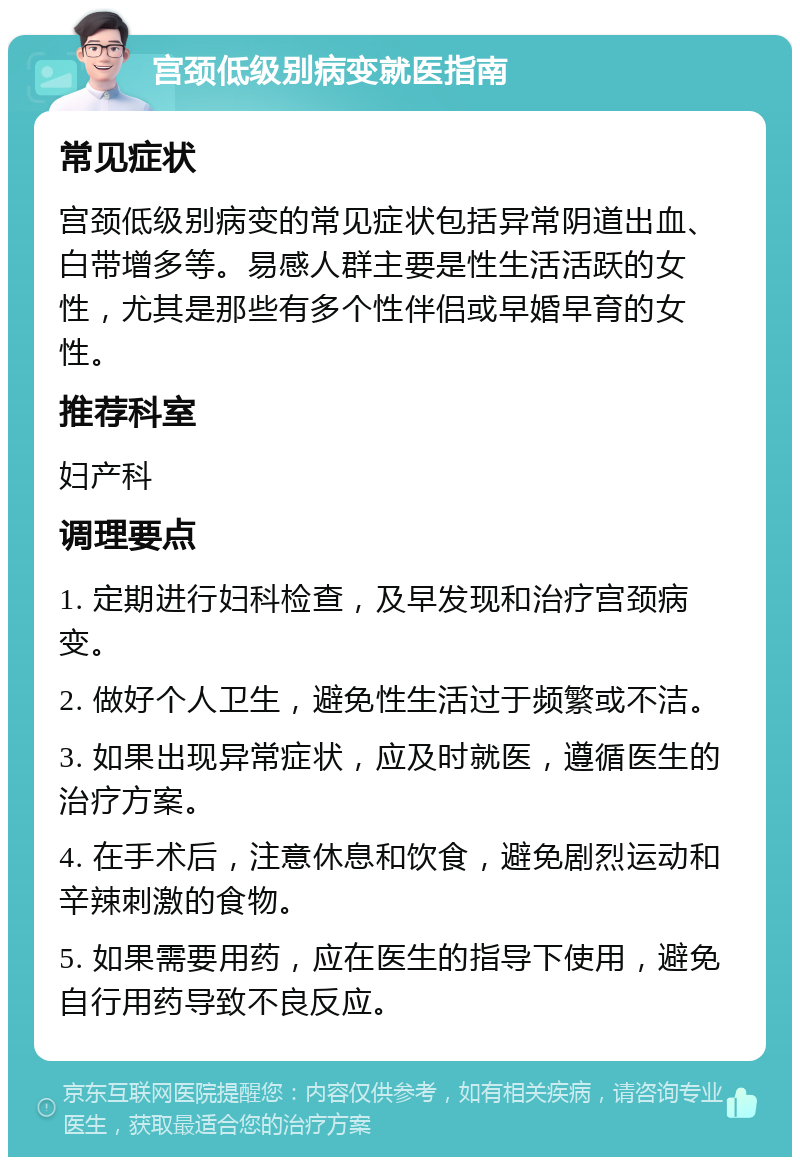 宫颈低级别病变就医指南 常见症状 宫颈低级别病变的常见症状包括异常阴道出血、白带增多等。易感人群主要是性生活活跃的女性，尤其是那些有多个性伴侣或早婚早育的女性。 推荐科室 妇产科 调理要点 1. 定期进行妇科检查，及早发现和治疗宫颈病变。 2. 做好个人卫生，避免性生活过于频繁或不洁。 3. 如果出现异常症状，应及时就医，遵循医生的治疗方案。 4. 在手术后，注意休息和饮食，避免剧烈运动和辛辣刺激的食物。 5. 如果需要用药，应在医生的指导下使用，避免自行用药导致不良反应。