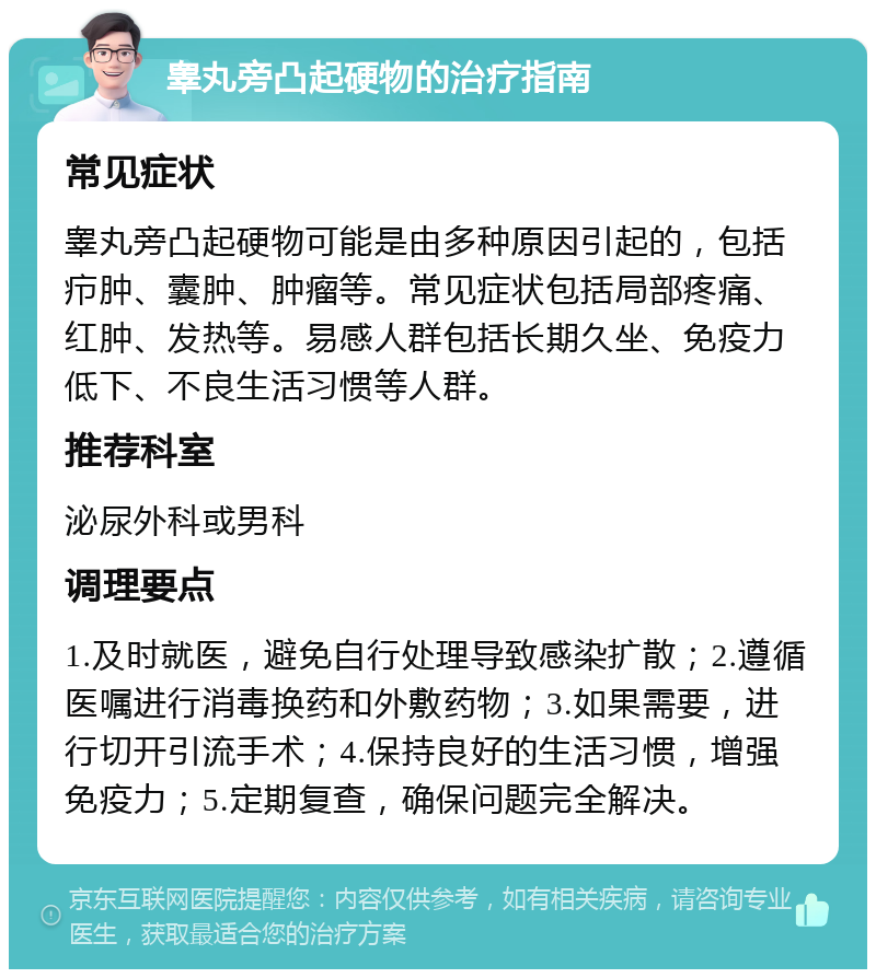 睾丸旁凸起硬物的治疗指南 常见症状 睾丸旁凸起硬物可能是由多种原因引起的，包括疖肿、囊肿、肿瘤等。常见症状包括局部疼痛、红肿、发热等。易感人群包括长期久坐、免疫力低下、不良生活习惯等人群。 推荐科室 泌尿外科或男科 调理要点 1.及时就医，避免自行处理导致感染扩散；2.遵循医嘱进行消毒换药和外敷药物；3.如果需要，进行切开引流手术；4.保持良好的生活习惯，增强免疫力；5.定期复查，确保问题完全解决。