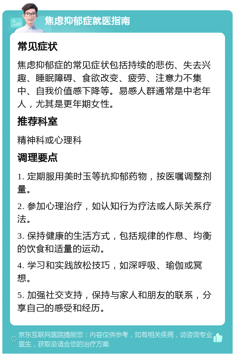 焦虑抑郁症就医指南 常见症状 焦虑抑郁症的常见症状包括持续的悲伤、失去兴趣、睡眠障碍、食欲改变、疲劳、注意力不集中、自我价值感下降等。易感人群通常是中老年人，尤其是更年期女性。 推荐科室 精神科或心理科 调理要点 1. 定期服用美时玉等抗抑郁药物，按医嘱调整剂量。 2. 参加心理治疗，如认知行为疗法或人际关系疗法。 3. 保持健康的生活方式，包括规律的作息、均衡的饮食和适量的运动。 4. 学习和实践放松技巧，如深呼吸、瑜伽或冥想。 5. 加强社交支持，保持与家人和朋友的联系，分享自己的感受和经历。